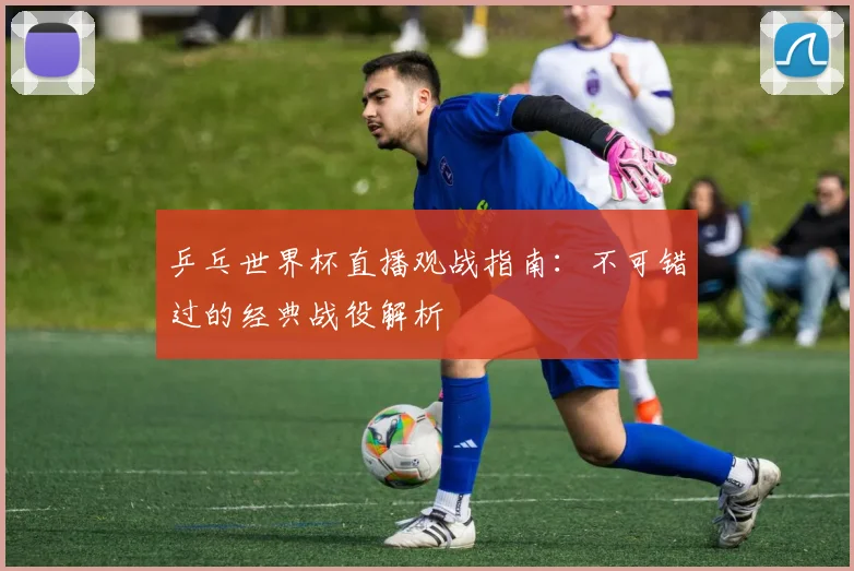 乒乓世界杯直播观战指南：不可错过的经典战役解析