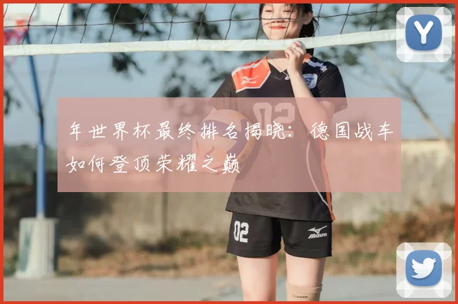 年世界杯最终排名揭晓：德国战车如何登顶荣耀之巅