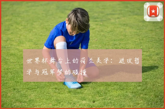 世界杯舞台上的荷兰美学：进攻哲学与冠军梦的碰撞