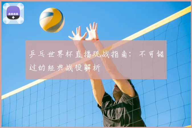 乒乓世界杯直播观战指南：不可错过的经典战役解析