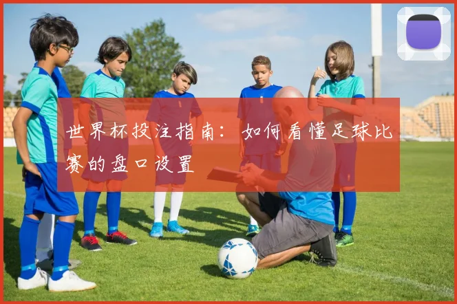 世界杯投注指南：如何看懂足球比赛的盘口设置