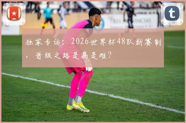 独家专访:2026世界杯48队新赛制,晋级之路是易是难?