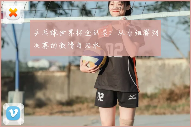 乒乓球世界杯全记录：从小组赛到决赛的激情与泪水