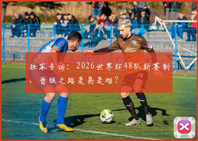 独家专访:2026世界杯48队新赛制,晋级之路是易是难?