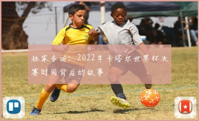 独家专访：2022年卡塔尔世界杯决赛时间背后的故事