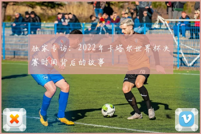 独家专访：2022年卡塔尔世界杯决赛时间背后的故事