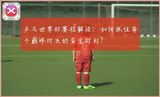 乒乓世界杯赛程解读：如何抓住每个巅峰对决的黄金时刻？