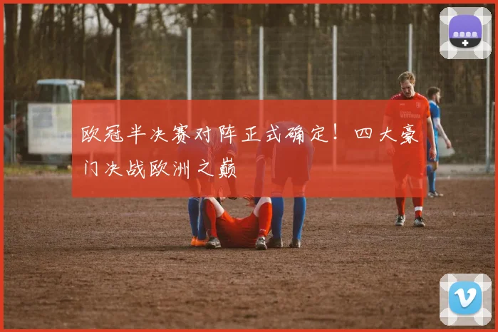 欧冠半决赛对阵正式确定！四大豪门决战欧洲之巅