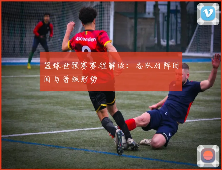 篮球世预赛赛程解读：各队对阵时间与晋级形势