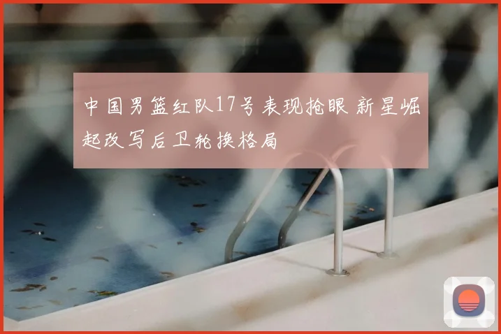 中国男篮红队17号表现抢眼 新星崛起改写后卫轮换格局