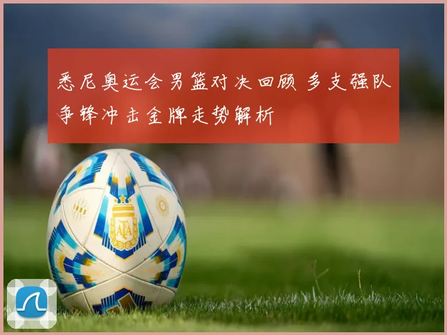 悉尼奥运会男篮对决回顾 多支强队争锋冲击金牌走势解析