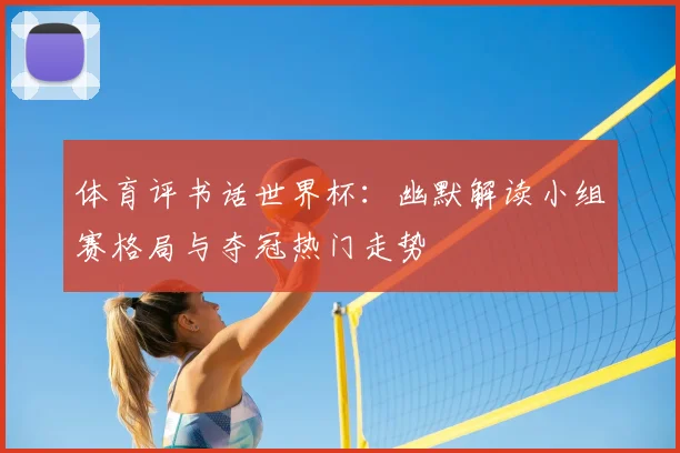 体育评书话世界杯：幽默解读小组赛格局与夺冠热门走势
