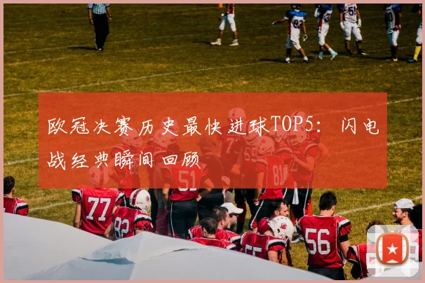 欧冠决赛历史最快进球TOP5：闪电战经典瞬间回顾