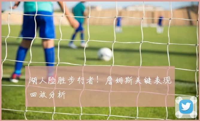 湖人险胜步行者！詹姆斯关键表现回放分析