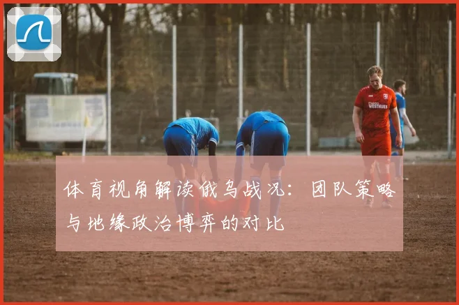 体育视角解读俄乌战况:团队策略与地缘政治博弈的对比