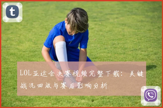 LOL亚运会决赛视频完整下载：关键战况回放与赛后影响分析
