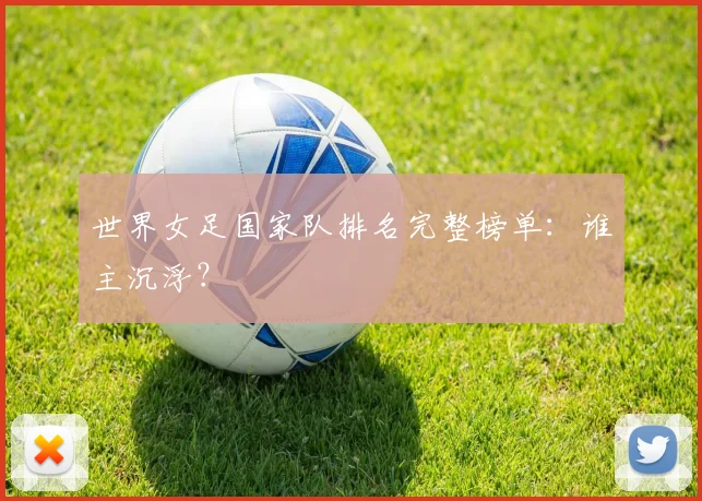 世界女足国家队排名完整榜单:谁主沉浮?