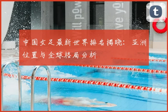 中国女足最新世界排名揭晓：亚洲位置与全球格局分析