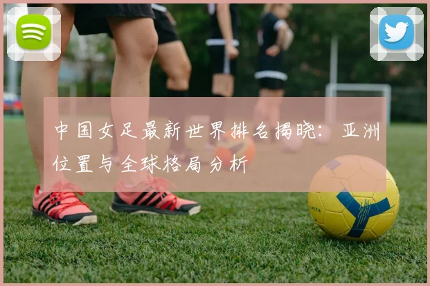 中国女足最新世界排名揭晓：亚洲位置与全球格局分析