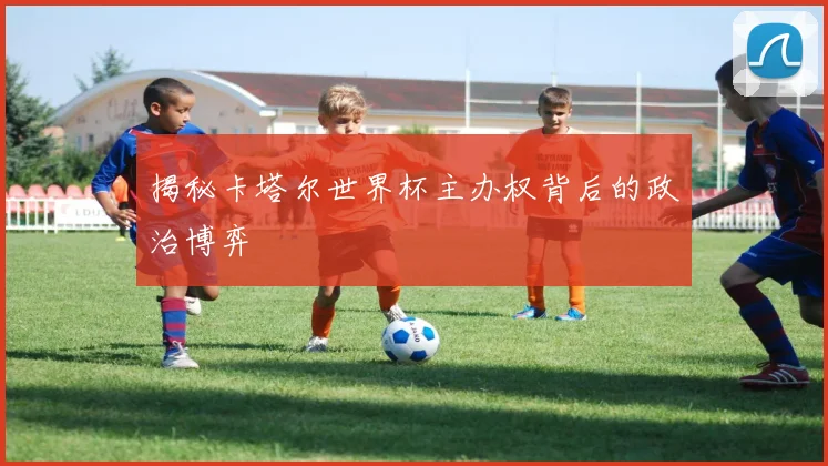 揭秘卡塔尔世界杯主办权背后的政治博弈