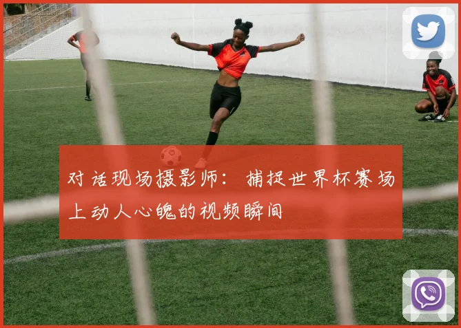 对话现场摄影师：捕捉世界杯赛场上动人心魄的视频瞬间
